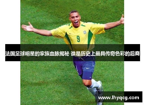 法国足球明星的家族血脉揭秘 谁是历史上最具传奇色彩的后裔