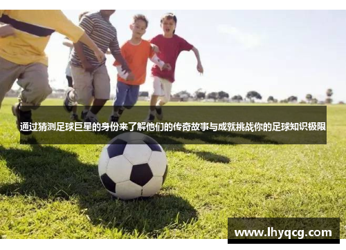通过猜测足球巨星的身份来了解他们的传奇故事与成就挑战你的足球知识极限
