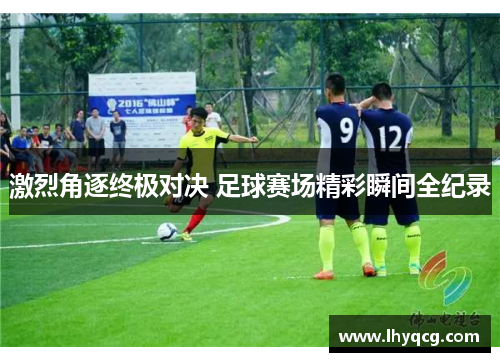 激烈角逐终极对决 足球赛场精彩瞬间全纪录